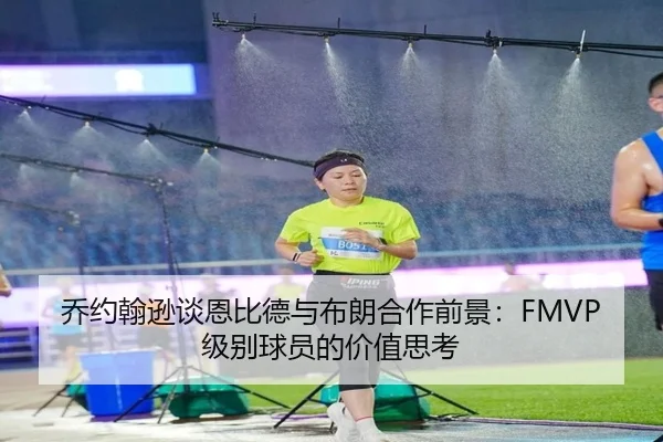 乔约翰逊谈恩比德与布朗合作前景：FMVP级别球员的价值思考